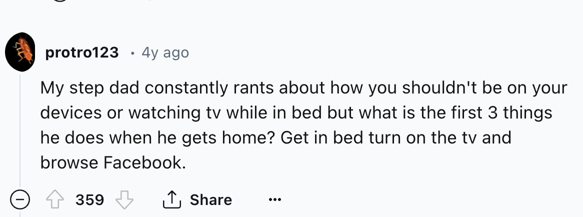 circle - protro123 4y ago My step dad constantly rants about how you shouldn't be on your devices or watching tv while in bed but what is the first 3 things he does when he gets home? Get in bed turn on the tv and browse Facebook. 359